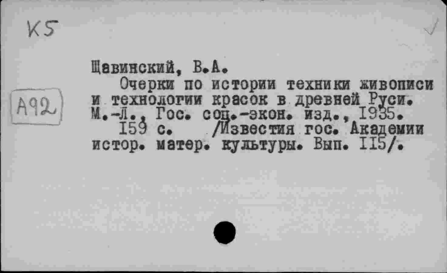 ﻿К7
И
Щавинский, В.А.
Очерки по истории техники живописи и технологии красок в древней Руси» М.-Л.д Гос. соц.-экон, изд., 1935.
159 с. /Известия гос. Академии истор. матер, культуры. Вып. 115/.